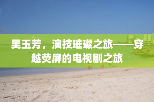 吳玉芳，演技璀璨之旅——穿越熒屏的電視劇之旅