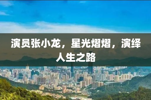 演員張小龍，星光熠熠，演繹人生之路