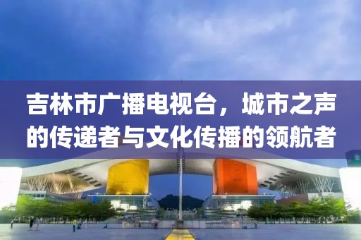 吉林市廣播電視臺，城市之聲的傳遞者與文化傳播的領(lǐng)航者