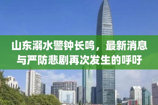 山東溺水警鐘長鳴，最新消息與嚴(yán)防悲劇再次發(fā)生的呼吁