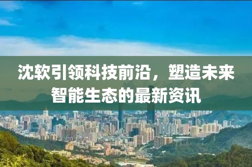 沈軟引領(lǐng)科技前沿，塑造未來智能生態(tài)的最新資訊
