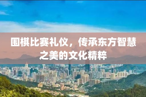 圍棋比賽禮儀，傳承東方智慧之美的文化精粹