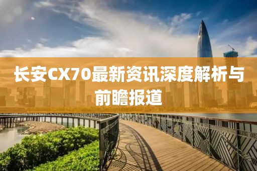 長(zhǎng)安CX70最新資訊深度解析與前瞻報(bào)道