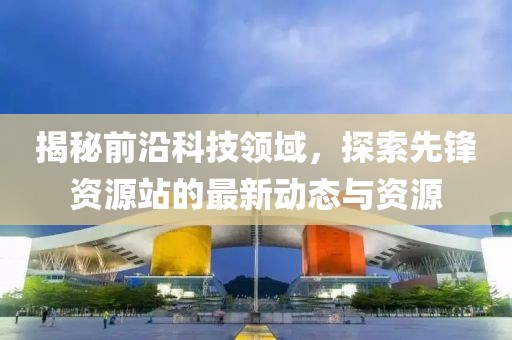 揭秘前沿科技領(lǐng)域，探索先鋒資源站的最新動(dòng)態(tài)與資源
