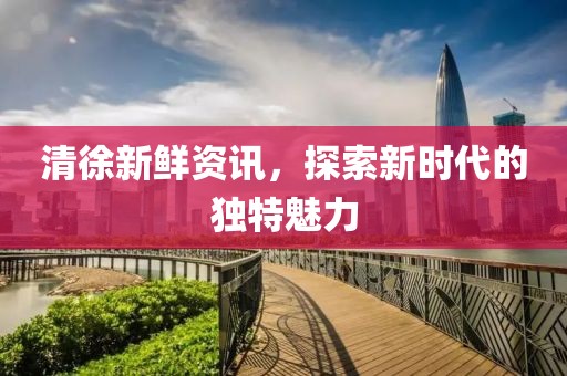 清徐新鮮資訊，探索新時代的獨特魅力