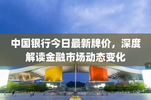 中國銀行今日最新牌價(jià)，深度解讀金融市場動(dòng)態(tài)變化