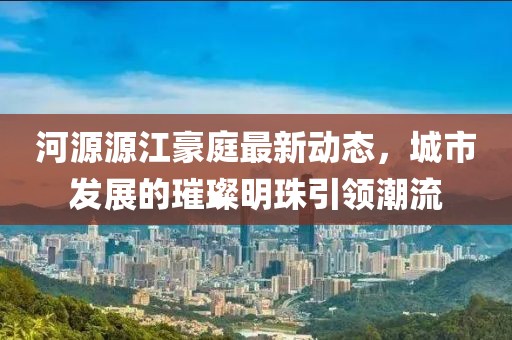 河源源江豪庭最新動(dòng)態(tài)，城市發(fā)展的璀璨明珠引領(lǐng)潮流