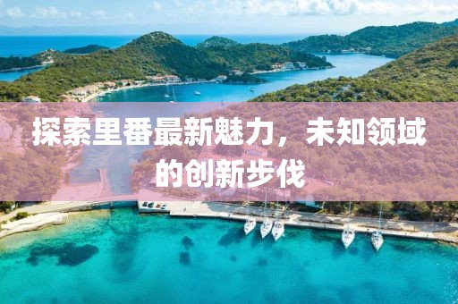 探索里番最新魅力，未知領域的創(chuàng)新步伐