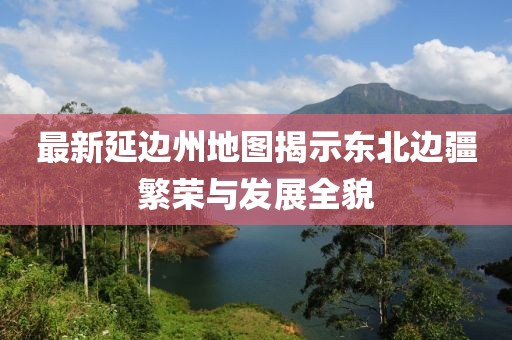 最新延邊州地圖揭示東北邊疆繁榮與發(fā)展全貌