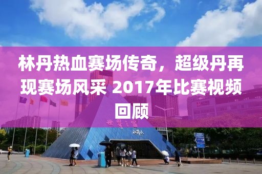 林丹熱血賽場傳奇，超級丹再現(xiàn)賽場風采 2017年比賽視頻回顧