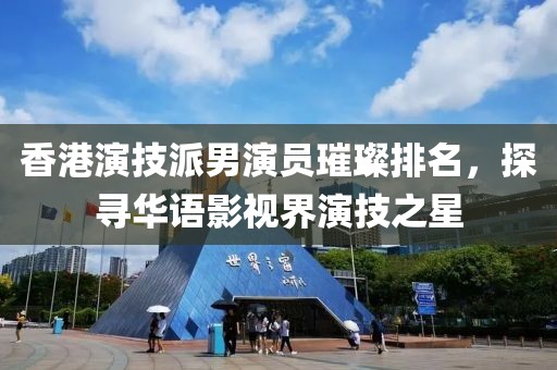 香港演技派男演員璀璨排名，探尋華語影視界演技之星