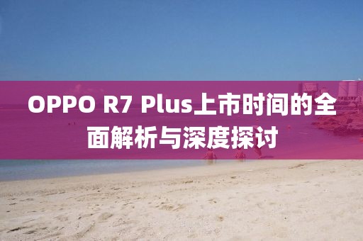 OPPO R7 Plus上市時(shí)間的全面解析與深度探討