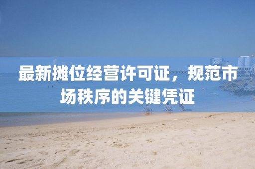 最新攤位經(jīng)營許可證，規(guī)范市場秩序的關(guān)鍵憑證