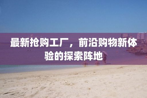 最新?lián)屬?gòu)工廠，前沿購(gòu)物新體驗(yàn)的探索陣地