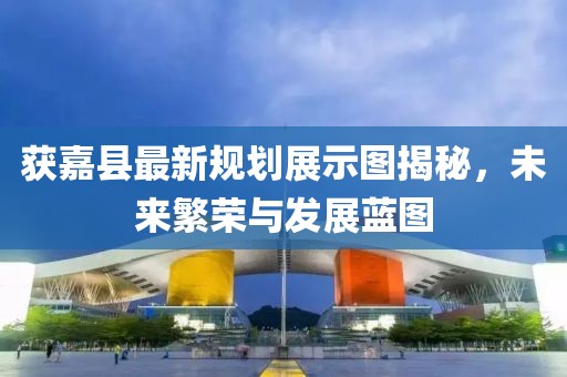 獲嘉縣最新規(guī)劃展示圖揭秘，未來繁榮與發(fā)展藍(lán)圖