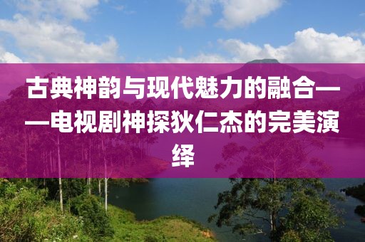 古典神韻與現(xiàn)代魅力的融合——電視劇神探狄仁杰的完美演繹