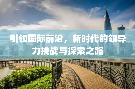 引領(lǐng)國(guó)際前沿，新時(shí)代的領(lǐng)導(dǎo)力挑戰(zhàn)與探索之路