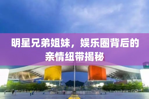 明星兄弟姐妹，娛樂(lè)圈背后的親情紐帶揭秘