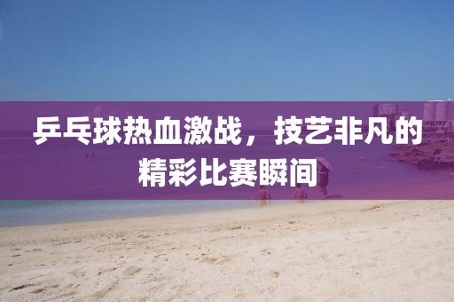 乒乓球熱血激戰(zhàn)，技藝非凡的精彩比賽瞬間