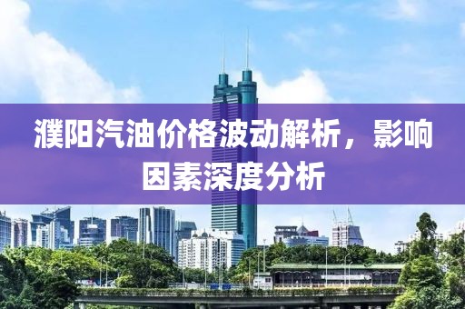 濮陽汽油價格波動解析，影響因素深度分析