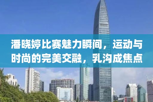 潘曉婷比賽魅力瞬間，運動與時尚的完美交融，乳溝成焦點