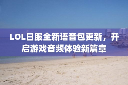 LOL日服全新語音包更新，開啟游戲音頻體驗新篇章