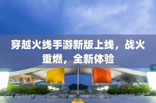 穿越火線手游新版上線，戰(zhàn)火重燃，全新體驗(yàn)