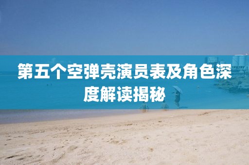 第五個空彈殼演員表及角色深度解讀揭秘