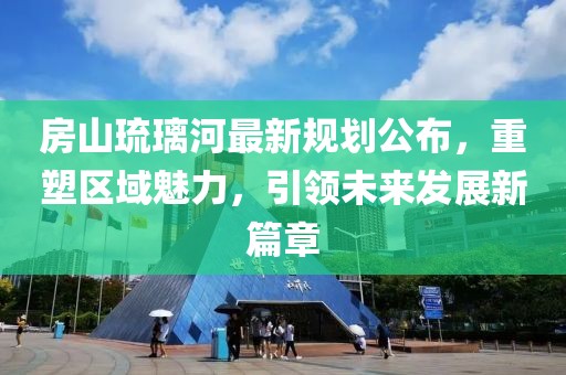 房山琉璃河最新規(guī)劃公布，重塑區(qū)域魅力，引領未來發(fā)展新篇章