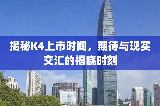 揭秘K4上市時間，期待與現(xiàn)實(shí)交匯的揭曉時刻