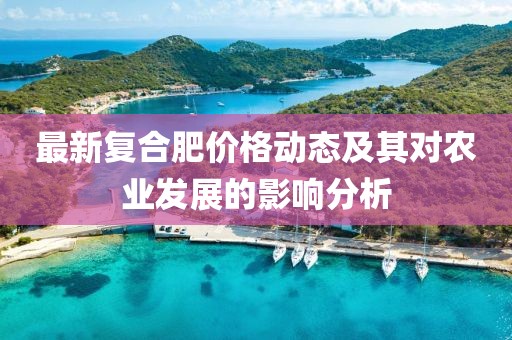 最新復(fù)合肥價格動態(tài)及其對農(nóng)業(yè)發(fā)展的影響分析