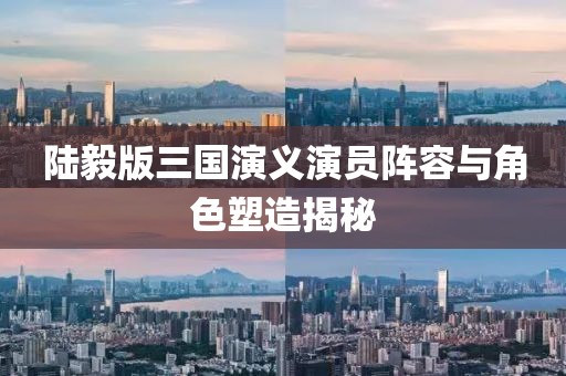 陸毅版三國(guó)演義演員陣容與角色塑造揭秘