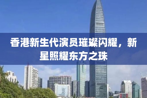 香港新生代演員璀璨閃耀，新星照耀東方之珠