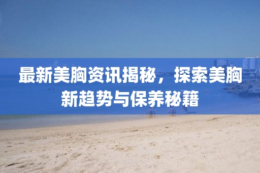 最新美胸資訊揭秘，探索美胸新趨勢(shì)與保養(yǎng)秘籍