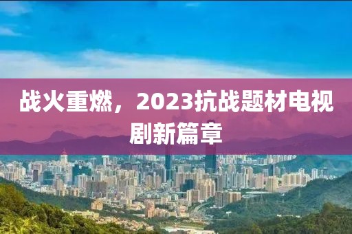 戰(zhàn)火重燃，2023抗戰(zhàn)題材電視劇新篇章