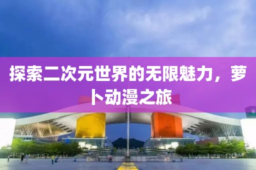 探索二次元世界的無限魅力，蘿卜動(dòng)漫之旅