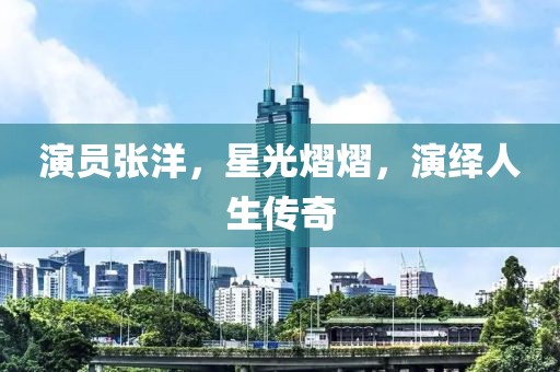 演員張洋，星光熠熠，演繹人生傳奇