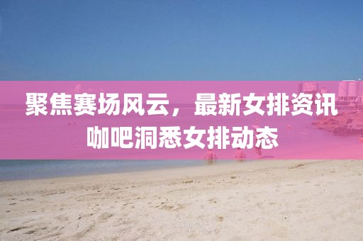 聚焦賽場(chǎng)風(fēng)云，最新女排資訊咖吧洞悉女排動(dòng)態(tài)