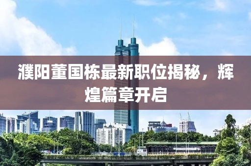 濮陽董國棟最新職位揭秘，輝煌篇章開啟