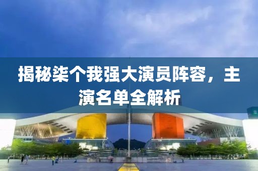 揭秘柒個我強大演員陣容，主演名單全解析