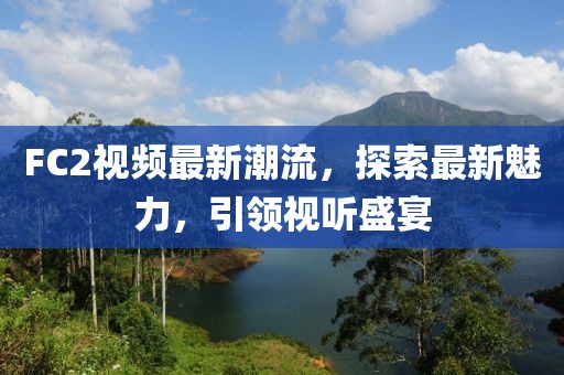 FC2視頻最新潮流，探索最新魅力，引領(lǐng)視聽盛宴