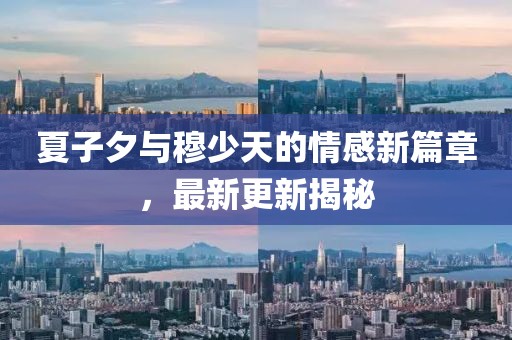 夏子夕與穆少天的情感新篇章，最新更新揭秘