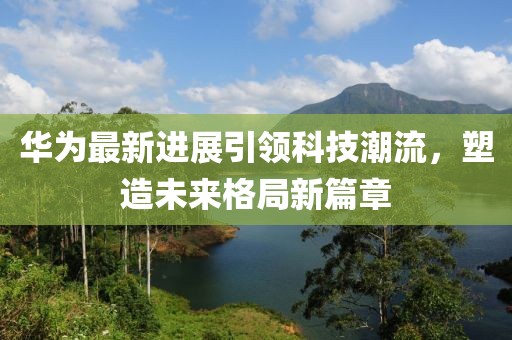 華為最新進(jìn)展引領(lǐng)科技潮流，塑造未來格局新篇章