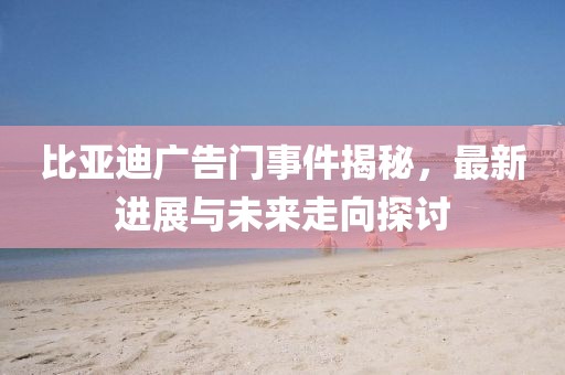 比亞迪廣告門事件揭秘，最新進(jìn)展與未來(lái)走向探討