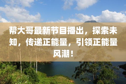 幫大哥最新節(jié)目播出，探索未知，傳遞正能量，引領(lǐng)正能量風(fēng)潮！