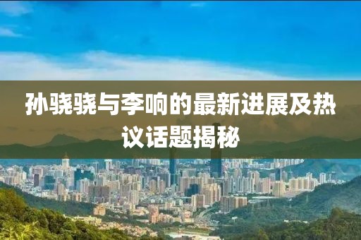 孫驍驍與李響的最新進(jìn)展及熱議話題揭秘