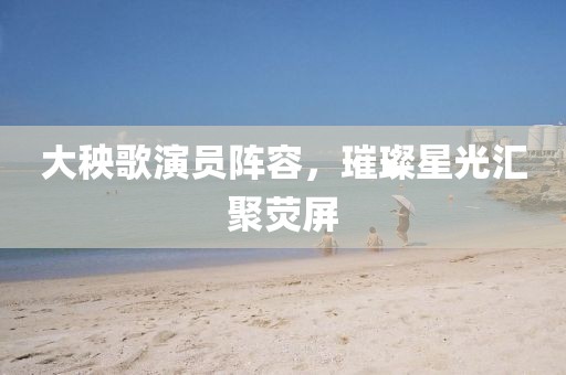 大秧歌演員陣容，璀璨星光匯聚熒屏