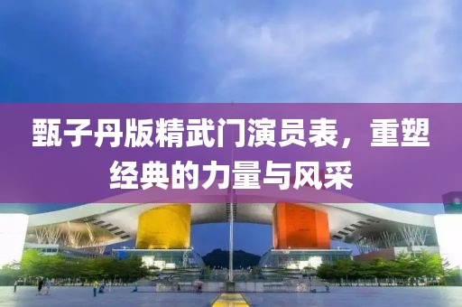 甄子丹版精武門(mén)演員表，重塑經(jīng)典的力量與風(fēng)采
