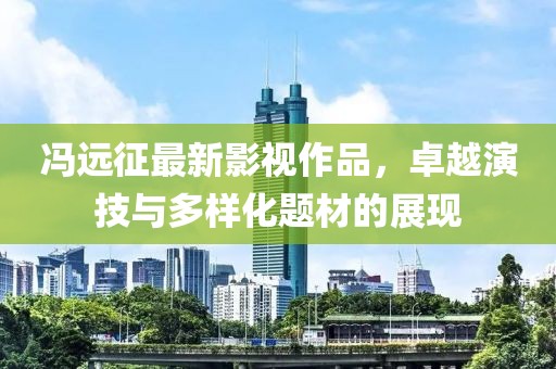 馮遠(yuǎn)征最新影視作品，卓越演技與多樣化題材的展現(xiàn)