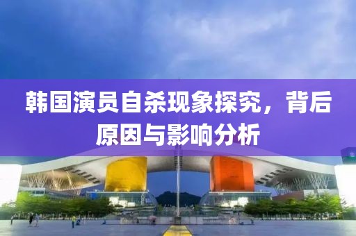韓國演員自殺現(xiàn)象探究，背后原因與影響分析